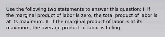 Use the following two statements to answer this​ question: I. If the marginal product of labor is​ zero, the total product of labor is at its maximum. II. If the marginal product of labor is at its​ maximum, the average product of labor is falling.