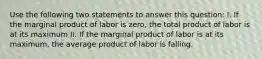 Use the following two statements to answer this question: I. If the marginal product of labor is zero, the total product of labor is at its maximum II. If the marginal product of labor is at its maximum, the average product of labor is falling.