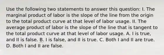 Use the following two statements to answer this​ question: I. The marginal product of labor is the slope of the line from the origin to the total product curve at that level of labor usage. II. The average product of labor is the slope of the line that is tangent to the total product curve at that level of labor usage. A. I is​ true, and II is false. B. I is​ false, and II is true. C. Both I and II are true. D. Both I and II are false.