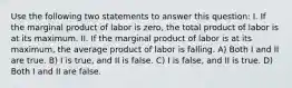 Use the following two statements to answer this question: I. If the marginal product of labor is zero, the total product of labor is at its maximum. II. If the marginal product of labor is at its maximum, the average product of labor is falling. A) Both I and II are true. B) I is true, and II is false. C) I is false, and II is true. D) Both I and II are false.