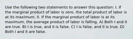 Use the following two statements to answer this question: I. If the marginal product of labor is zero, the total product of labor is at its maximum. II. If the marginal product of labor is at its maximum, the average product of labor is falling. A) Both I and II are true. B) I is true, and II is false. C) I is false, and II is true. D) Both I and II are false.