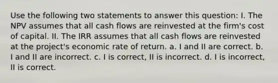 Use the following two statements to answer this question: I. The NPV assumes that all cash flows are reinvested at the firm's cost of capital. II. The IRR assumes that all cash flows are reinvested at the project's economic rate of return. a. I and II are correct. b. I and II are incorrect. c. I is correct, II is incorrect. d. I is incorrect, II is correct.