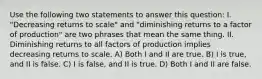 Use the following two statements to answer this question: I. "Decreasing returns to scale" and "diminishing returns to a factor of production" are two phrases that mean the same thing. II. Diminishing returns to all factors of production implies decreasing returns to scale. A) Both I and II are true. B) I is true, and II is false. C) I is false, and II is true. D) Both I and II are false.