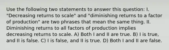 Use the following two statements to answer this question: I. "Decreasing returns to scale" and "diminishing returns to a factor of production" are two phrases that mean the same thing. II. Diminishing returns to all factors of production implies decreasing returns to scale. A) Both I and II are true. B) I is true, and II is false. C) I is false, and II is true. D) Both I and II are false.