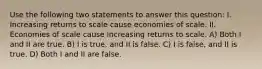 Use the following two statements to answer this question: I. Increasing returns to scale cause economies of scale. II. Economies of scale cause increasing returns to scale. A) Both I and II are true. B) I is true, and II is false. C) I is false, and II is true. D) Both I and II are false.