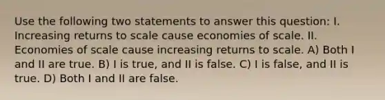 Use the following two statements to answer this question: I. Increasing returns to scale cause economies of scale. II. Economies of scale cause increasing returns to scale. A) Both I and II are true. B) I is true, and II is false. C) I is false, and II is true. D) Both I and II are false.