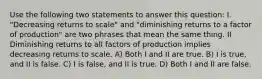 Use the following two statements to answer this question: I. "Decreasing returns to scale" and "diminishing returns to a factor of production" are two phrases that mean the same thing. II Diminishing returns to all factors of production implies decreasing returns to scale. A) Both I and II are true. B) I is true, and II is false. C) I is false, and II is true. D) Both I and II are false.