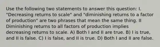 Use the following two statements to answer this question: I. "Decreasing returns to scale" and "diminishing returns to a factor of production" are two phrases that mean the same thing. II Diminishing returns to all factors of production implies decreasing returns to scale. A) Both I and II are true. B) I is true, and II is false. C) I is false, and II is true. D) Both I and II are false.