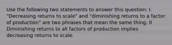 Use the following two statements to answer this question: I. "Decreasing returns to scale" and "diminishing returns to a factor of production" are two phrases that mean the same thing. II Diminishing returns to all factors of production implies decreasing returns to scale.