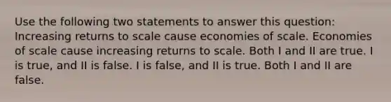 Use the following two statements to answer this question: Increasing returns to scale cause economies of scale. Economies of scale cause increasing returns to scale. Both I and II are true. I is true, and II is false. I is false, and II is true. Both I and II are false.