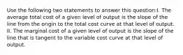 Use the following two statements to answer this question:I. The average total cost of a given level of output is the slope of the line from the origin to the total cost curve at that level of output. II. The marginal cost of a given level of output is the slope of the line that is tangent to the variable cost curve at that level of output.