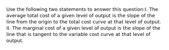 Use the following two statements to answer this question:I. The average total cost of a given level of output is the slope of the line from the origin to the total cost curve at that level of output. II. The marginal cost of a given level of output is the slope of the line that is tangent to the variable cost curve at that level of output.