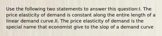 Use the following two statements to answer this question:I. The price elasticity of demand is constant along the entire length of a linear demand curve.II. The price elasticity of demand is the special name that economist give to the slop of a demand curve