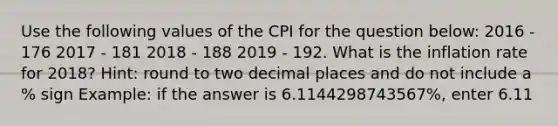 Use the following values of the CPI for the question below: 2016 - 176 2017 - 181 2018 - 188 2019 - 192. What is the inflation rate for 2018? Hint: round to two decimal places and do not include a % sign Example: if the answer is 6.1144298743567%, enter 6.11