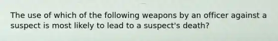 The use of which of the following weapons by an officer against a suspect is most likely to lead to a suspect's death?