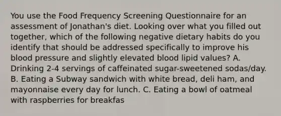 You use the Food Frequency Screening Questionnaire for an assessment of Jonathan's diet. Looking over what you filled out together, which of the following negative dietary habits do you identify that should be addressed specifically to improve his blood pressure and slightly elevated blood lipid values? A. Drinking 2-4 servings of caffeinated sugar-sweetened sodas/day. B. Eating a Subway sandwich with white bread, deli ham, and mayonnaise every day for lunch. C. Eating a bowl of oatmeal with raspberries for breakfas