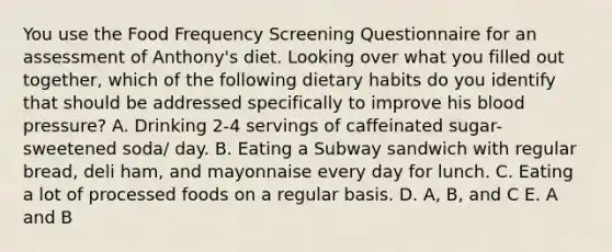 You use the Food Frequency Screening Questionnaire for an assessment of Anthony's diet. Looking over what you filled out together, which of the following dietary habits do you identify that should be addressed specifically to improve his blood pressure? A. Drinking 2-4 servings of caffeinated sugar-sweetened soda/ day. B. Eating a Subway sandwich with regular bread, deli ham, and mayonnaise every day for lunch. C. Eating a lot of processed foods on a regular basis. D. A, B, and C E. A and B