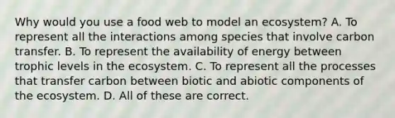 Why would you use a food web to model an ecosystem? A. To represent all the interactions among species that involve carbon transfer. B. To represent the availability of energy between trophic levels in <a href='https://www.questionai.com/knowledge/k49x5J3j3W-the-ecosystem' class='anchor-knowledge'>the ecosystem</a>. C. To represent all the processes that transfer carbon between biotic and abiotic components of the ecosystem. D. All of these are correct.