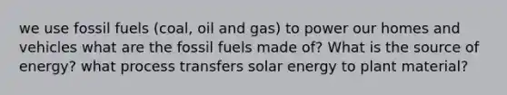 we use fossil fuels (coal, oil and gas) to power our homes and vehicles what are the fossil fuels made of? What is the source of energy? what process transfers solar energy to plant material?