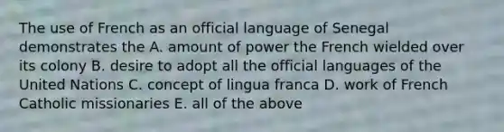 The use of French as an official language of Senegal demonstrates the A. amount of power the French wielded over its colony B. desire to adopt all the official languages of the United Nations C. concept of lingua franca D. work of French Catholic missionaries E. all of the above