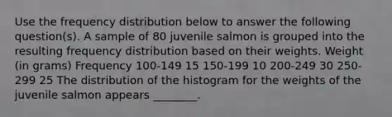 Use the frequency distribution below to answer the following question(s). A sample of 80 juvenile salmon is grouped into the resulting frequency distribution based on their weights. Weight (in grams) Frequency 100-149 15 150-199 10 200-249 30 250-299 25 The distribution of the histogram for the weights of the juvenile salmon appears ________.