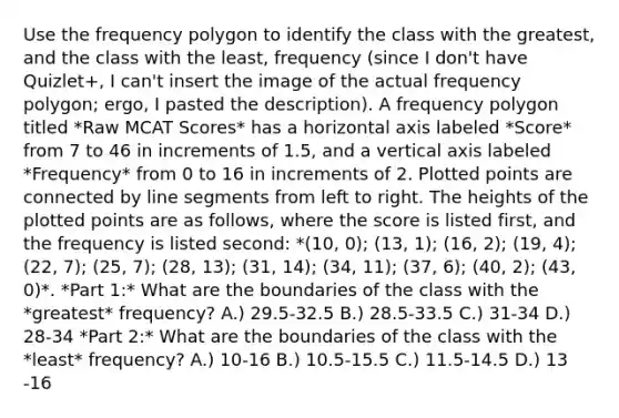 Use the frequency polygon to identify the class with the​ greatest, and the class with the​ least, frequency (since I don't have Quizlet+, I can't insert the image of the actual frequency polygon; ergo, I pasted the description). A frequency polygon titled *Raw MCAT Scores* has a horizontal axis labeled *Score* from 7 to 46 in increments of 1.5, and a vertical axis labeled *Frequency* from 0 to 16 in increments of 2. Plotted points are connected by line segments from left to right. The heights of the plotted points are as follows, where the score is listed first, and the frequency is listed second: *(10, 0); (13, 1); (16, 2); (19, 4); (22, 7); (25, 7); (28, 13); (31, 14); (34, 11); (37, 6); (40, 2); (43, 0)*. *Part 1:* What are the boundaries of the class with the *greatest​* frequency? A.) 29.5​-32.5 B.) 28.5​-33.5 C.) 31​-34 D.) 28​-34 *Part 2:* What are the boundaries of the class with the *least*​ frequency? A.) 10​-16 B.) 10.5​-15.5 C.) 11.5​-14.5 D.) 13​-16