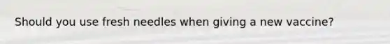 Should you use fresh needles when giving a new vaccine?