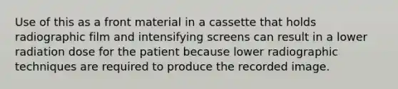 Use of this as a front material in a cassette that holds radiographic film and intensifying screens can result in a lower radiation dose for the patient because lower radiographic techniques are required to produce the recorded image.