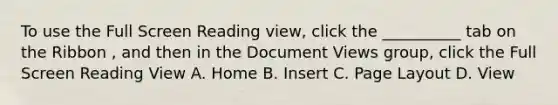 To use the Full Screen Reading view, click the __________ tab on the Ribbon , and then in the Document Views group, click the Full Screen Reading View A. Home B. Insert C. Page Layout D. View