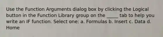 Use the Function Arguments dialog box by clicking the Logical button in the Function Library group on the _____ tab to help you write an IF function. Select one: a. Formulas b. Insert c. Data d. Home