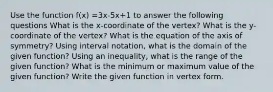 Use the function f(x) =3x-5x+1 to answer the following questions What is the x-coordinate of the vertex? What is the y-coordinate of the vertex? What is the equation of the <a href='https://www.questionai.com/knowledge/kgExf582dN-axis-of-symmetry' class='anchor-knowledge'>axis of symmetry</a>? Using <a href='https://www.questionai.com/knowledge/kbxhIxTGfU-interval-notation' class='anchor-knowledge'>interval notation</a>, what is the domain of the given function? Using an inequality, what is the range of the given function? What is the minimum or maximum value of the given function? Write the given function in vertex form.