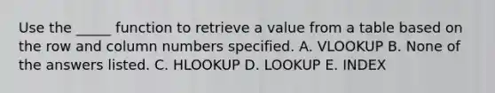 Use the _____ function to retrieve a value from a table based on the row and column numbers specified. A. VLOOKUP B. None of the answers listed. C. HLOOKUP D. LOOKUP E. INDEX