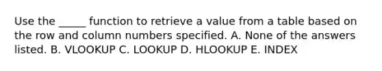 Use the _____ function to retrieve a value from a table based on the row and column numbers specified. A. None of the answers listed. B. VLOOKUP C. LOOKUP D. HLOOKUP E. INDEX