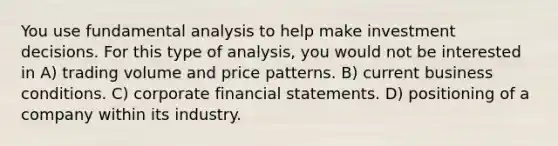 You use fundamental analysis to help make investment decisions. For this type of analysis, you would not be interested in A) trading volume and price patterns. B) current business conditions. C) corporate financial statements. D) positioning of a company within its industry.