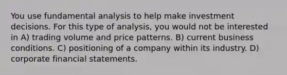 You use fundamental analysis to help make investment decisions. For this type of analysis, you would not be interested in A) trading volume and price patterns. B) current business conditions. C) positioning of a company within its industry. D) corporate financial statements.