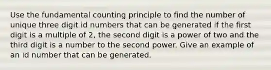 Use the <a href='https://www.questionai.com/knowledge/kWi3Utn6T7-fundamental-counting-principle' class='anchor-knowledge'>fundamental counting principle</a> to find the number of unique three digit id numbers that can be generated if the first digit is a multiple of 2, the second digit is a power of two and the third digit is a number to the second power. Give an example of an id number that can be generated.