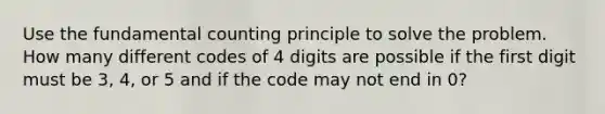 Use the fundamental counting principle to solve the problem. How many different codes of 4 digits are possible if the first digit must be​ 3, 4, or 5 and if the code may not end in​ 0?