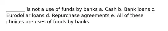 ________ is not a use of funds by banks a. Cash b. Bank loans c. Eurodollar loans d. Repurchase agreements e. All of these choices are uses of funds by banks.