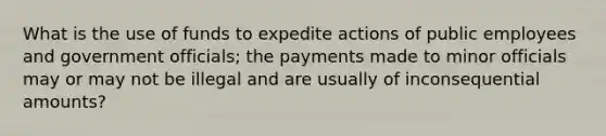 What is the use of funds to expedite actions of public employees and government officials; the payments made to minor officials may or may not be illegal and are usually of inconsequential amounts?