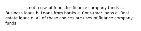 _________ is not a use of funds for finance company funds a. Business loans b. Loans from banks c. Consumer loans d. Real estate loans e. All of these choices are uses of finance company funds