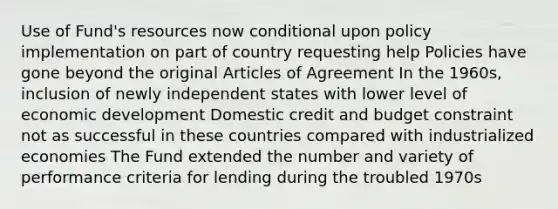 Use of Fund's resources now conditional upon policy implementation on part of country requesting help Policies have gone beyond the original Articles of Agreement In the 1960s, inclusion of newly independent states with lower level of economic development Domestic credit and budget constraint not as successful in these countries compared with industrialized economies The Fund extended the number and variety of performance criteria for lending during the troubled 1970s