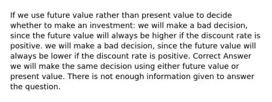 If we use future value rather than present value to decide whether to make an investment: we will make a bad decision, since the future value will always be higher if the discount rate is positive. we will make a bad decision, since the future value will always be lower if the discount rate is positive. Correct Answer we will make the same decision using either future value or present value. There is not enough information given to answer the question.