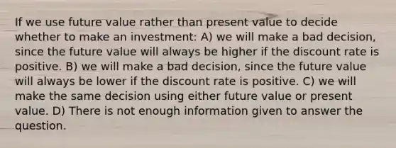 If we use future value rather than present value to decide whether to make an investment: A) we will make a bad decision, since the future value will always be higher if the discount rate is positive. B) we will make a bad decision, since the future value will always be lower if the discount rate is positive. C) we will make the same decision using either future value or present value. D) There is not enough information given to answer the question.