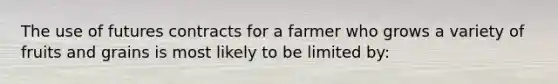 The use of futures contracts for a farmer who grows a variety of fruits and grains is most likely to be limited by: