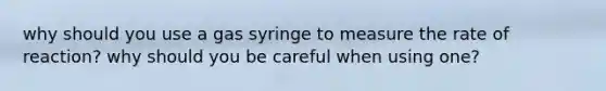 why should you use a gas syringe to measure the rate of reaction? why should you be careful when using one?