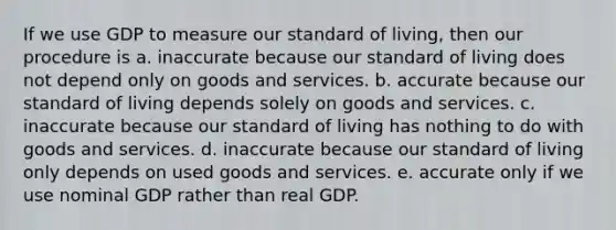 If we use GDP to measure our standard of living, then our procedure is a. inaccurate because our standard of living does not depend only on goods and services. b. accurate because our standard of living depends solely on goods and services. c. inaccurate because our standard of living has nothing to do with goods and services. d. inaccurate because our standard of living only depends on used goods and services. e. accurate only if we use nominal GDP rather than real GDP.