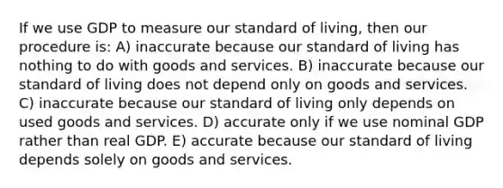 If we use GDP to measure our <a href='https://www.questionai.com/knowledge/kfJOMmjLYB-standard-of-living' class='anchor-knowledge'>standard of living</a>, then our procedure is: A) inaccurate because our standard of living has nothing to do with goods and services. B) inaccurate because our standard of living does not depend only on goods and services. C) inaccurate because our standard of living only depends on used goods and services. D) accurate only if we use nominal GDP rather than real GDP. E) accurate because our standard of living depends solely on goods and services.