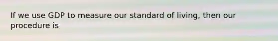 If we use GDP to measure our standard of living, then our procedure is