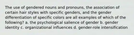 The use of gendered nouns and pronouns, the association of certain hair styles with specific genders, and the gender differentiation of specific colors are all examples of which of the following? a. the psychological salience of gender b. gender identity c. organizational influences d. gender-role intensification