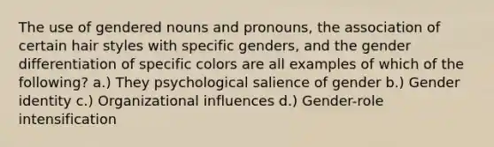 The use of gendered nouns and pronouns, the association of certain hair styles with specific genders, and the gender differentiation of specific colors are all examples of which of the following? a.) They psychological salience of gender b.) Gender identity c.) Organizational influences d.) Gender-role intensification